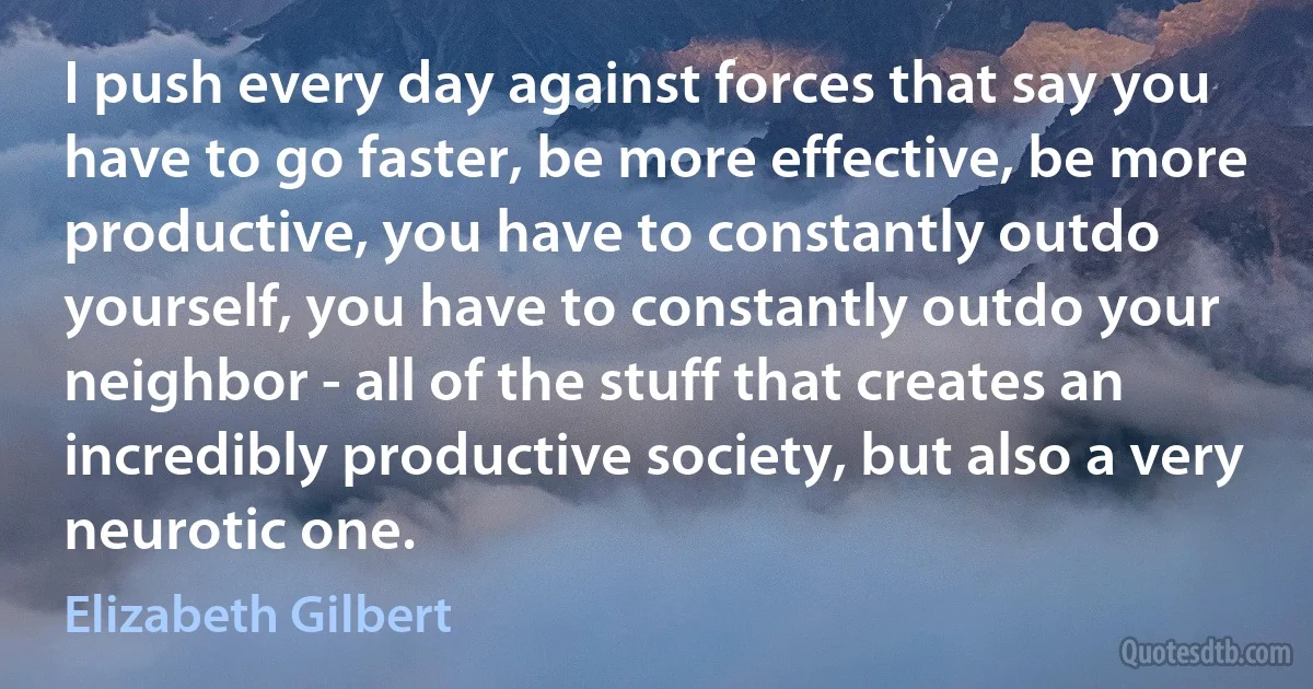 I push every day against forces that say you have to go faster, be more effective, be more productive, you have to constantly outdo yourself, you have to constantly outdo your neighbor - all of the stuff that creates an incredibly productive society, but also a very neurotic one. (Elizabeth Gilbert)