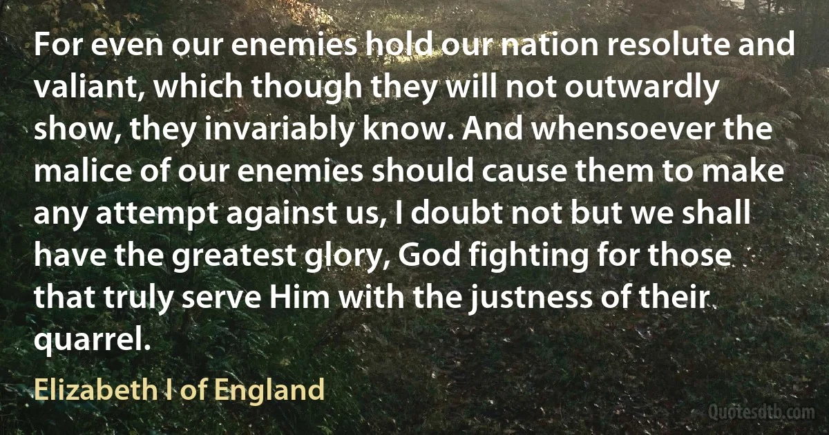 For even our enemies hold our nation resolute and valiant, which though they will not outwardly show, they invariably know. And whensoever the malice of our enemies should cause them to make any attempt against us, I doubt not but we shall have the greatest glory, God fighting for those that truly serve Him with the justness of their quarrel. (Elizabeth I of England)