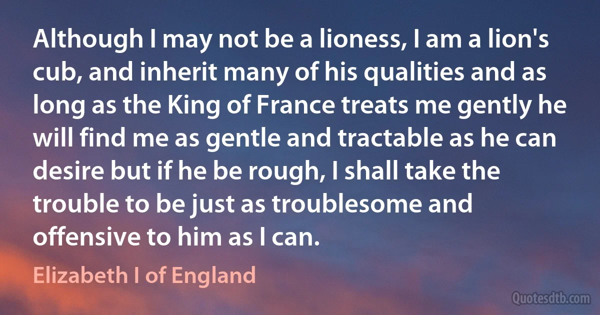 Although I may not be a lioness, I am a lion's cub, and inherit many of his qualities and as long as the King of France treats me gently he will find me as gentle and tractable as he can desire but if he be rough, I shall take the trouble to be just as troublesome and offensive to him as I can. (Elizabeth I of England)