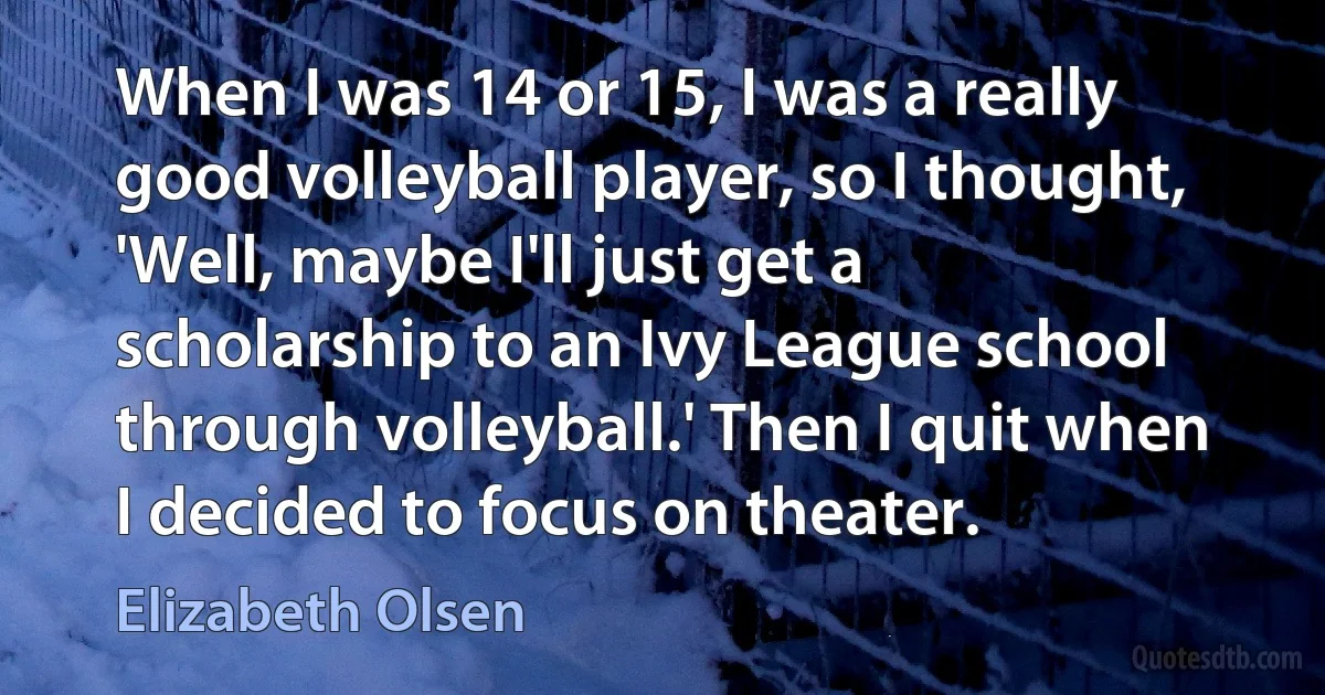 When I was 14 or 15, I was a really good volleyball player, so I thought, 'Well, maybe I'll just get a scholarship to an Ivy League school through volleyball.' Then I quit when I decided to focus on theater. (Elizabeth Olsen)