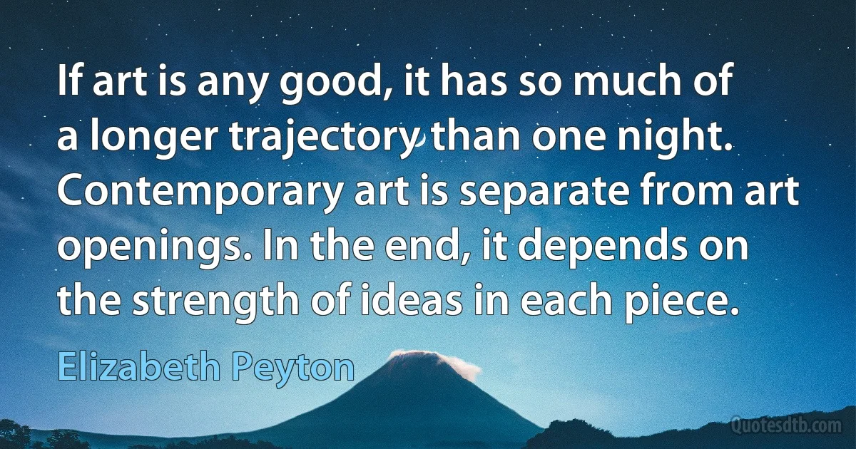 If art is any good, it has so much of a longer trajectory than one night. Contemporary art is separate from art openings. In the end, it depends on the strength of ideas in each piece. (Elizabeth Peyton)