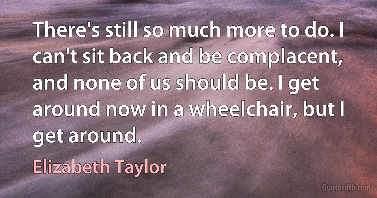 There's still so much more to do. I can't sit back and be complacent, and none of us should be. I get around now in a wheelchair, but I get around. (Elizabeth Taylor)