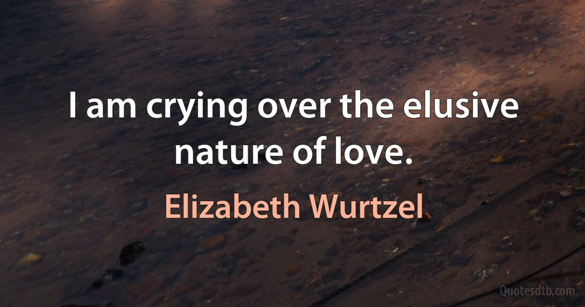 I am crying over the elusive nature of love. (Elizabeth Wurtzel)