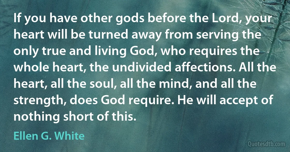 If you have other gods before the Lord, your heart will be turned away from serving the only true and living God, who requires the whole heart, the undivided affections. All the heart, all the soul, all the mind, and all the strength, does God require. He will accept of nothing short of this. (Ellen G. White)