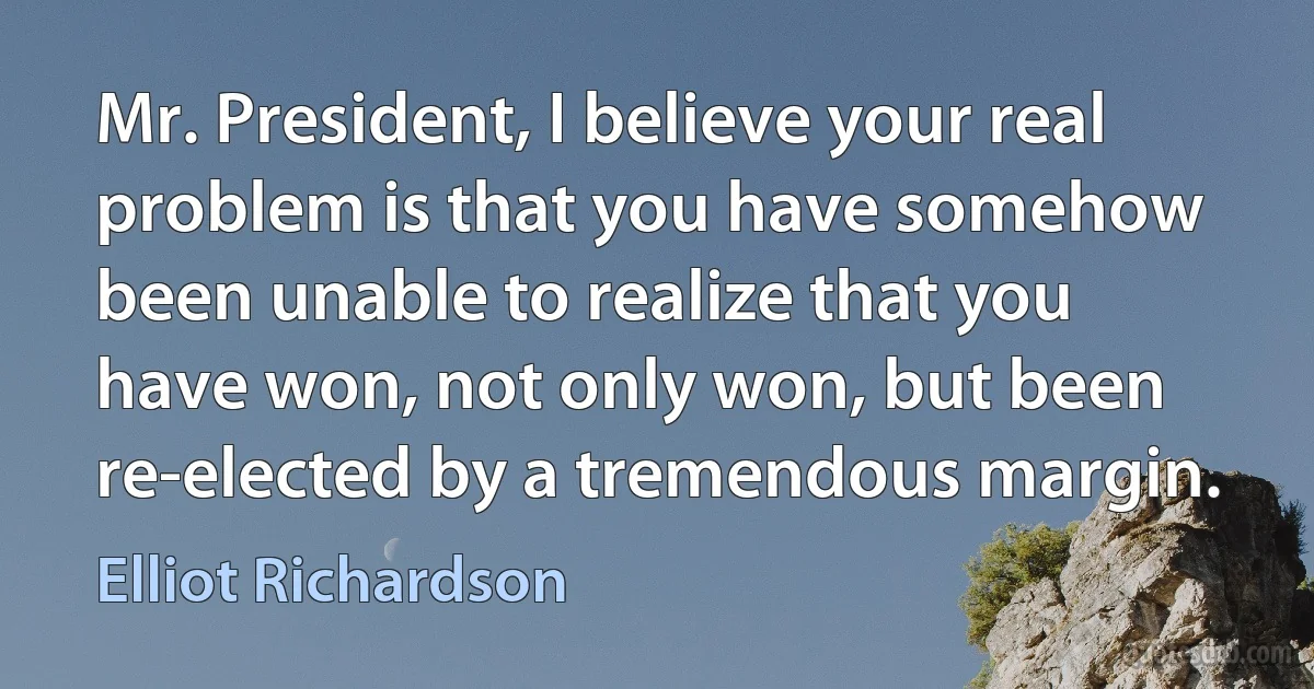 Mr. President, I believe your real problem is that you have somehow been unable to realize that you have won, not only won, but been re-elected by a tremendous margin. (Elliot Richardson)