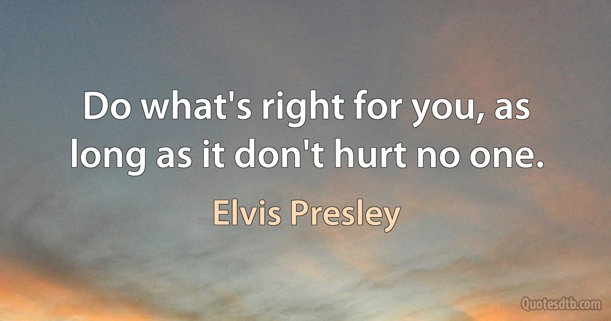 Do what's right for you, as long as it don't hurt no one. (Elvis Presley)