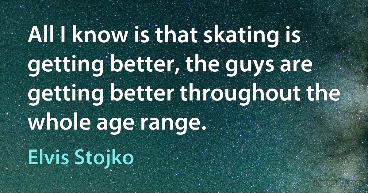 All I know is that skating is getting better, the guys are getting better throughout the whole age range. (Elvis Stojko)