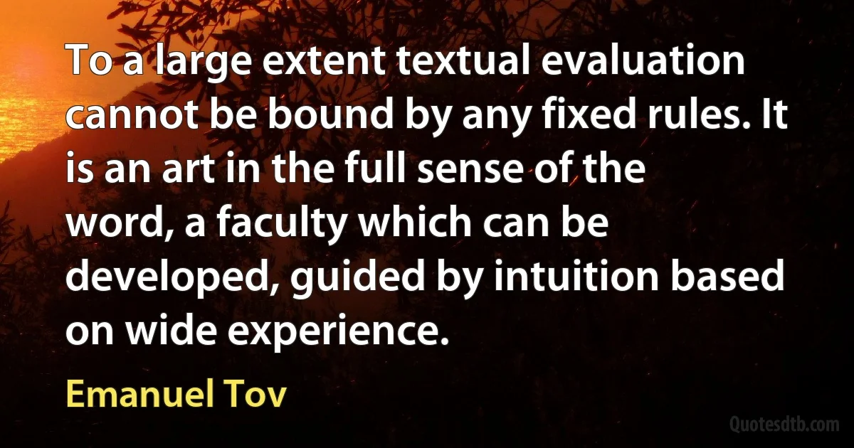 To a large extent textual evaluation cannot be bound by any fixed rules. It is an art in the full sense of the word, a faculty which can be developed, guided by intuition based on wide experience. (Emanuel Tov)