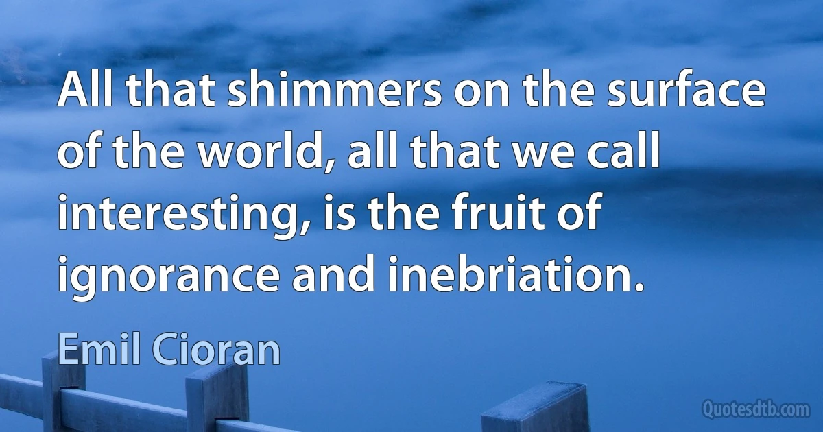 All that shimmers on the surface of the world, all that we call interesting, is the fruit of ignorance and inebriation. (Emil Cioran)