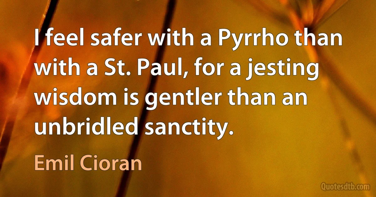 I feel safer with a Pyrrho than with a St. Paul, for a jesting wisdom is gentler than an unbridled sanctity. (Emil Cioran)