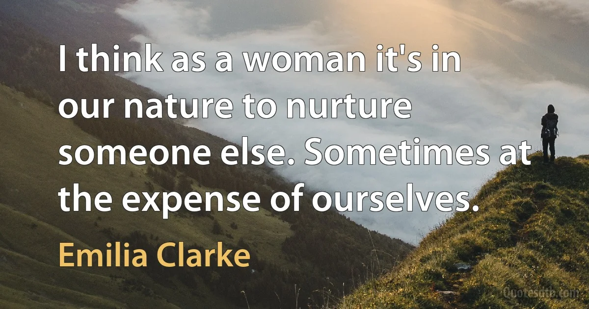 I think as a woman it's in our nature to nurture someone else. Sometimes at the expense of ourselves. (Emilia Clarke)