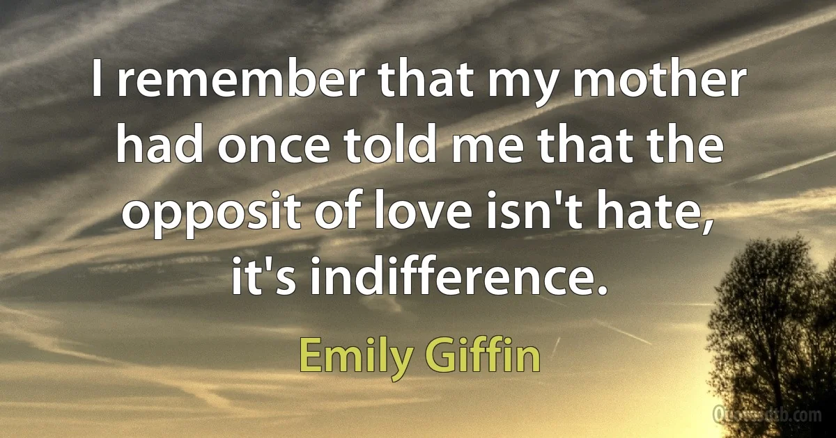 I remember that my mother had once told me that the opposit of love isn't hate, it's indifference. (Emily Giffin)