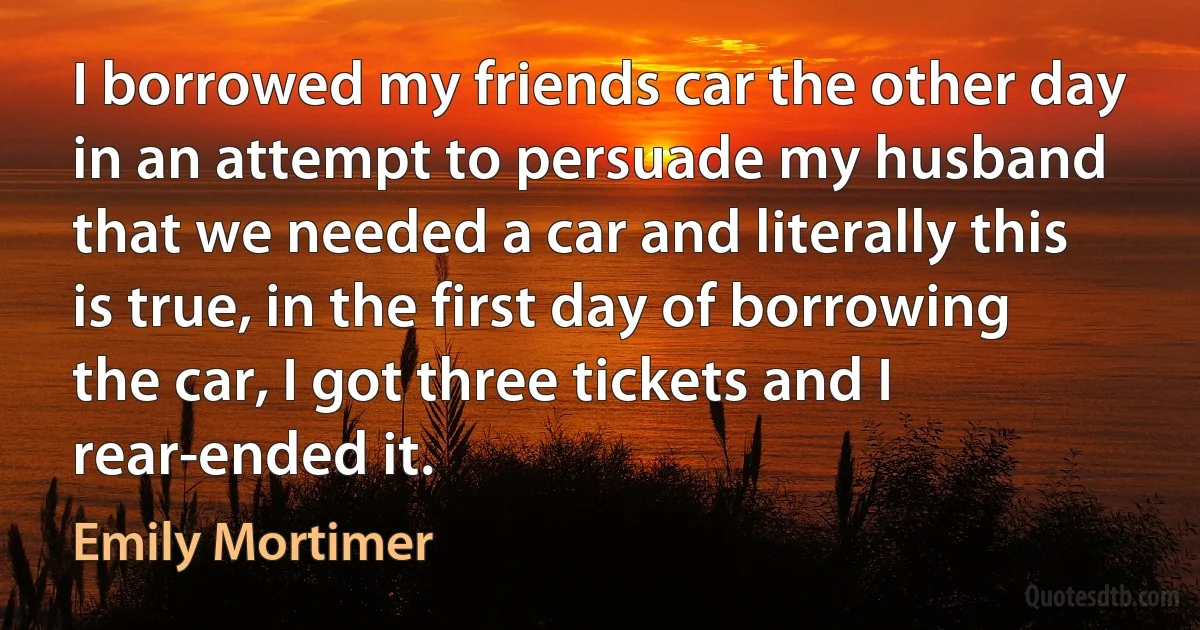 I borrowed my friends car the other day in an attempt to persuade my husband that we needed a car and literally this is true, in the first day of borrowing the car, I got three tickets and I rear-ended it. (Emily Mortimer)