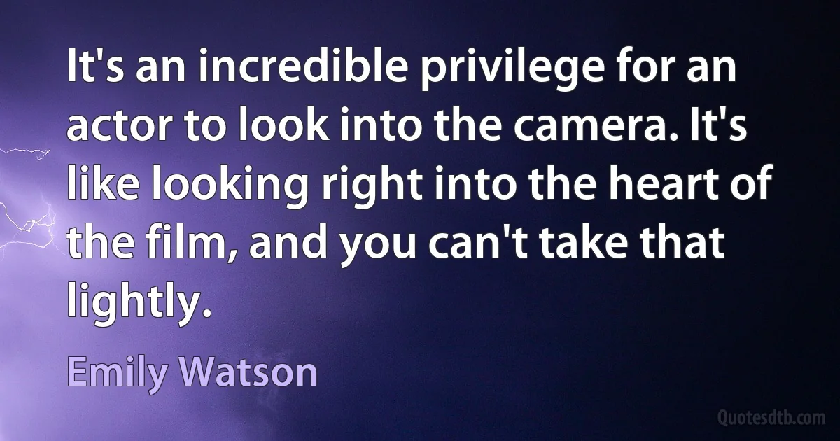 It's an incredible privilege for an actor to look into the camera. It's like looking right into the heart of the film, and you can't take that lightly. (Emily Watson)