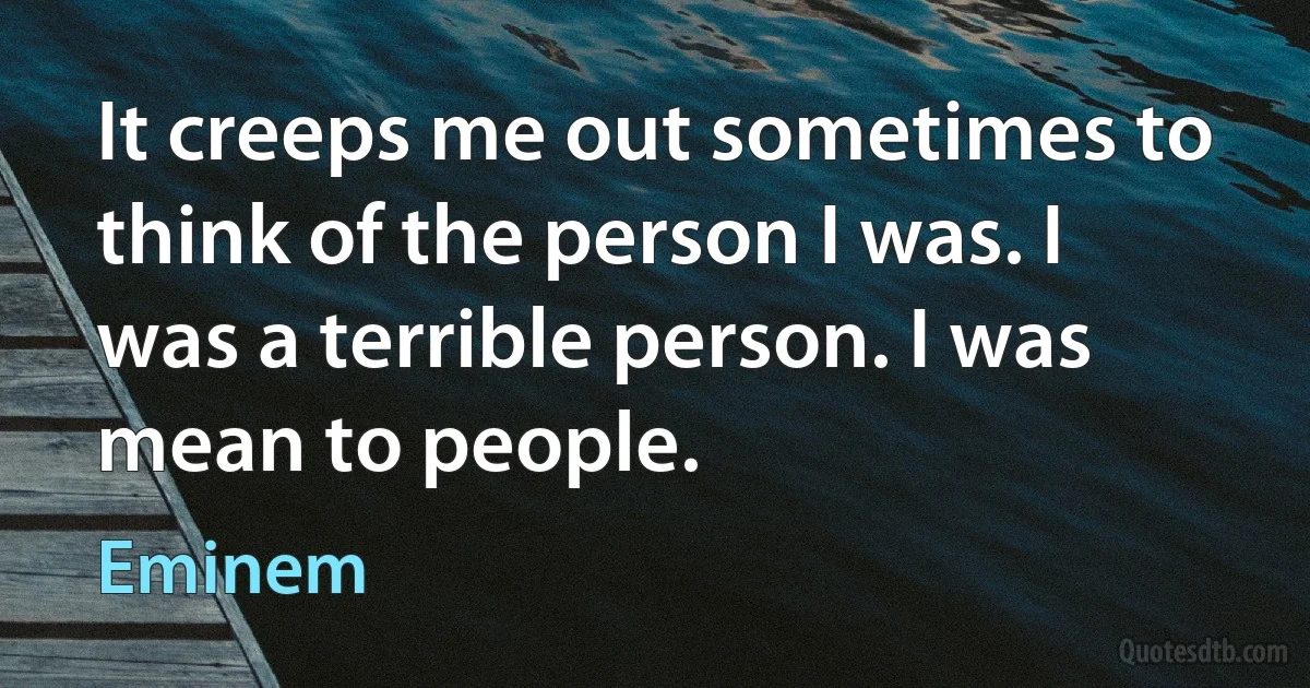 It creeps me out sometimes to think of the person I was. I was a terrible person. I was mean to people. (Eminem)