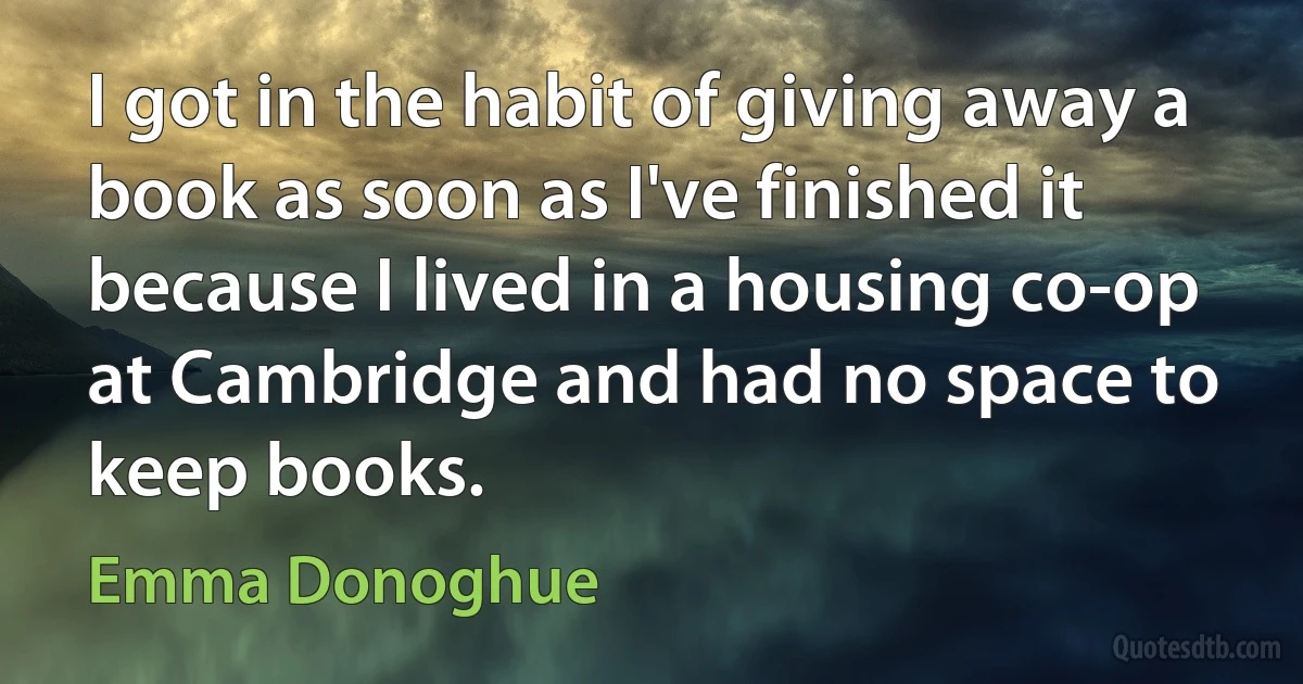 I got in the habit of giving away a book as soon as I've finished it because I lived in a housing co-op at Cambridge and had no space to keep books. (Emma Donoghue)