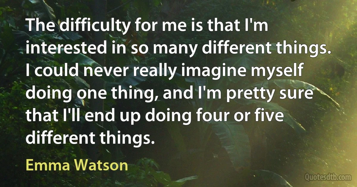 The difficulty for me is that I'm interested in so many different things. I could never really imagine myself doing one thing, and I'm pretty sure that I'll end up doing four or five different things. (Emma Watson)