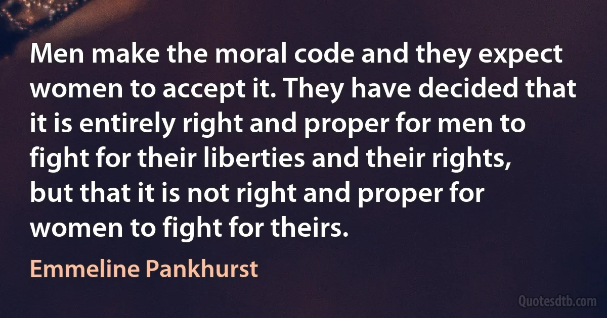 Men make the moral code and they expect women to accept it. They have decided that it is entirely right and proper for men to fight for their liberties and their rights, but that it is not right and proper for women to fight for theirs. (Emmeline Pankhurst)