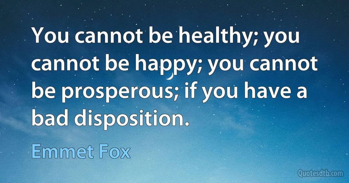 You cannot be healthy; you cannot be happy; you cannot be prosperous; if you have a bad disposition. (Emmet Fox)