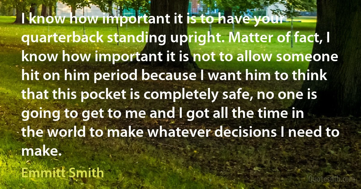 I know how important it is to have your quarterback standing upright. Matter of fact, I know how important it is not to allow someone hit on him period because I want him to think that this pocket is completely safe, no one is going to get to me and I got all the time in the world to make whatever decisions I need to make. (Emmitt Smith)