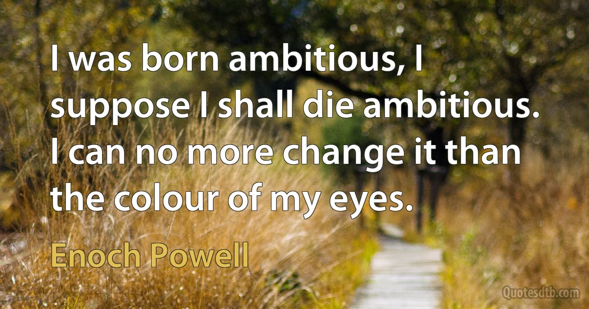 I was born ambitious, I suppose I shall die ambitious. I can no more change it than the colour of my eyes. (Enoch Powell)