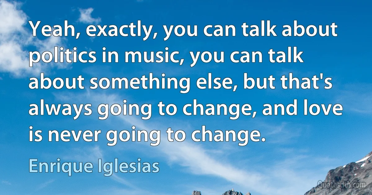 Yeah, exactly, you can talk about politics in music, you can talk about something else, but that's always going to change, and love is never going to change. (Enrique Iglesias)