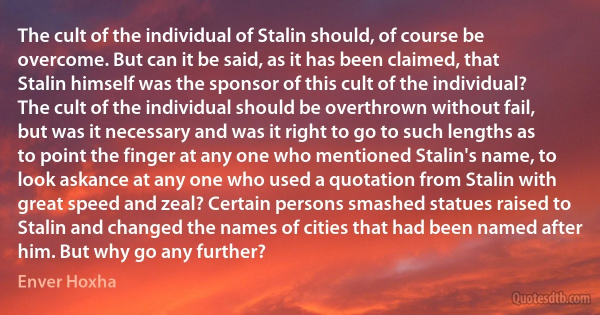 The cult of the individual of Stalin should, of course be overcome. But can it be said, as it has been claimed, that Stalin himself was the sponsor of this cult of the individual? The cult of the individual should be overthrown without fail, but was it necessary and was it right to go to such lengths as to point the finger at any one who mentioned Stalin's name, to look askance at any one who used a quotation from Stalin with great speed and zeal? Certain persons smashed statues raised to Stalin and changed the names of cities that had been named after him. But why go any further? (Enver Hoxha)