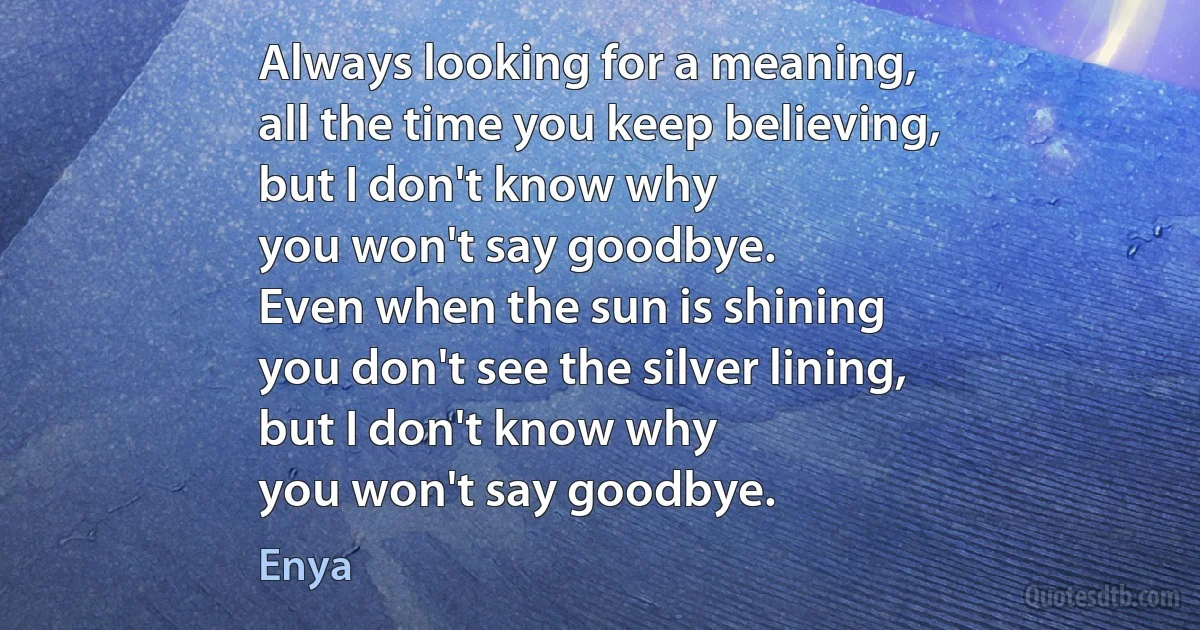 Always looking for a meaning,
all the time you keep believing,
but I don't know why
you won't say goodbye.
Even when the sun is shining
you don't see the silver lining,
but I don't know why
you won't say goodbye. (Enya)