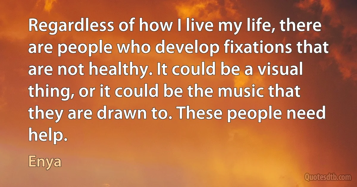 Regardless of how I live my life, there are people who develop fixations that are not healthy. It could be a visual thing, or it could be the music that they are drawn to. These people need help. (Enya)