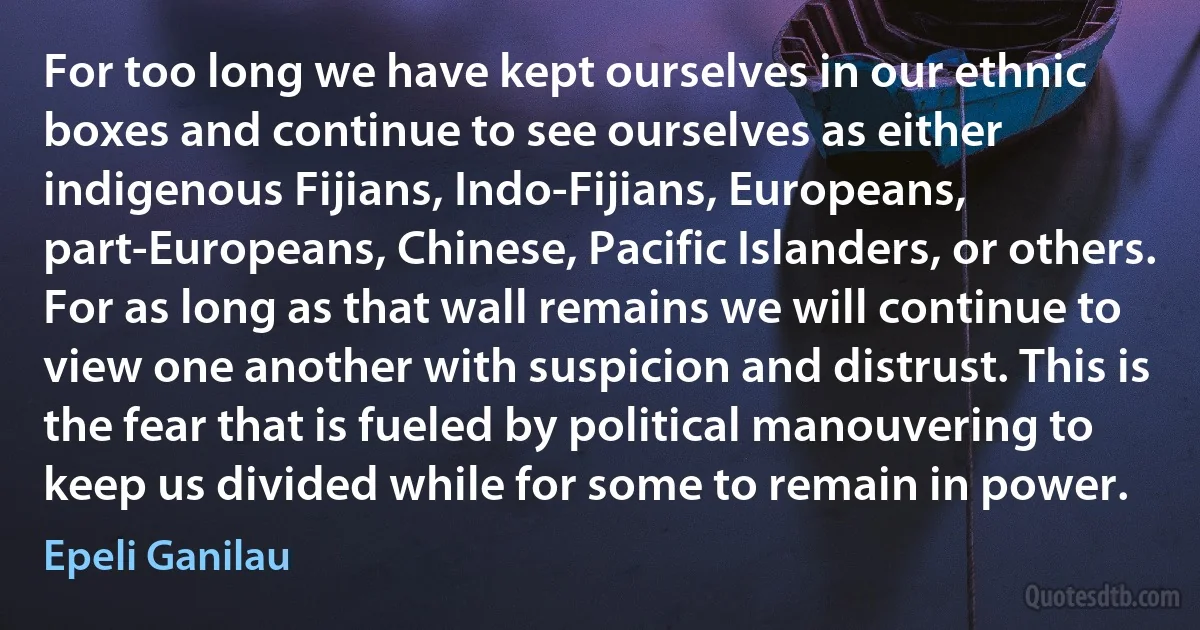 For too long we have kept ourselves in our ethnic boxes and continue to see ourselves as either indigenous Fijians, Indo-Fijians, Europeans, part-Europeans, Chinese, Pacific Islanders, or others. For as long as that wall remains we will continue to view one another with suspicion and distrust. This is the fear that is fueled by political manouvering to keep us divided while for some to remain in power. (Epeli Ganilau)