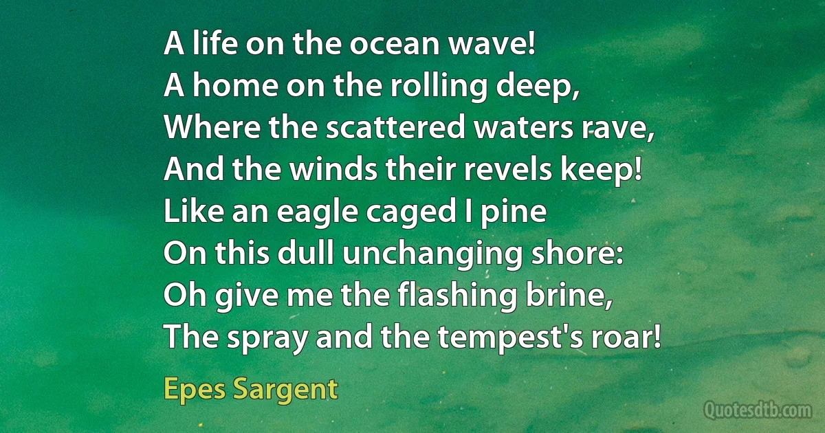 A life on the ocean wave!
A home on the rolling deep,
Where the scattered waters rave,
And the winds their revels keep!
Like an eagle caged I pine
On this dull unchanging shore:
Oh give me the flashing brine,
The spray and the tempest's roar! (Epes Sargent)