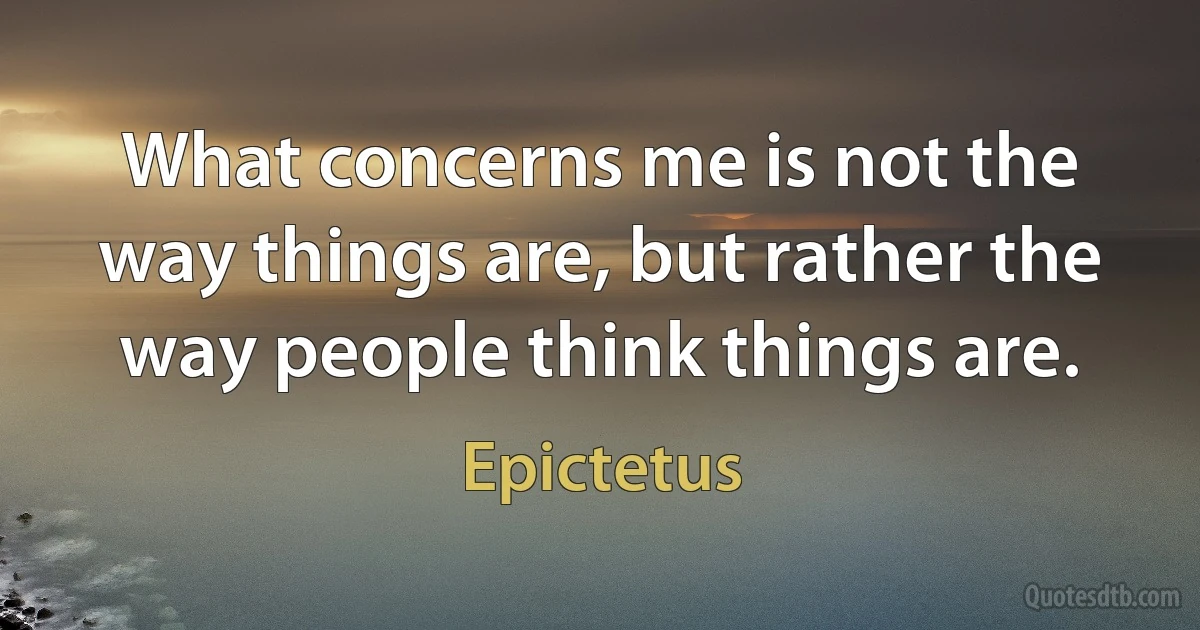 What concerns me is not the way things are, but rather the way people think things are. (Epictetus)