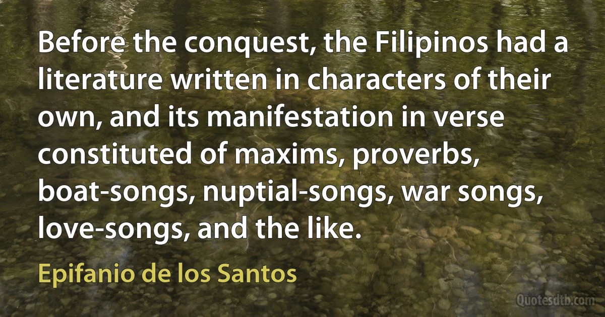 Before the conquest, the Filipinos had a literature written in characters of their own, and its manifestation in verse constituted of maxims, proverbs, boat-songs, nuptial-songs, war songs, love-songs, and the like. (Epifanio de los Santos)