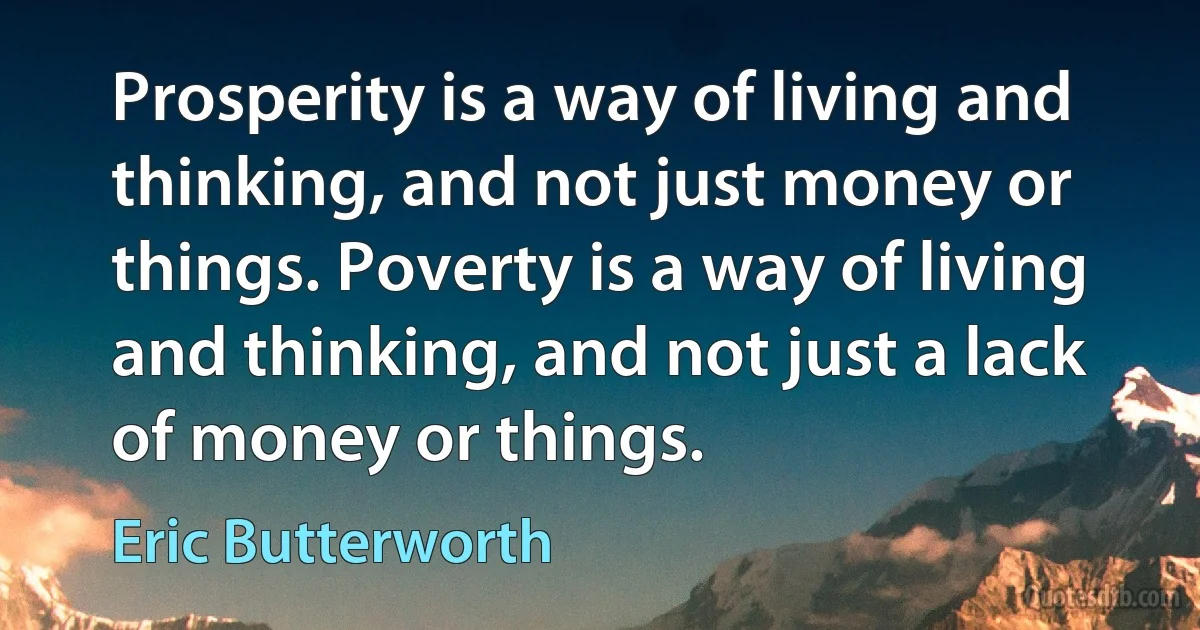 Prosperity is a way of living and thinking, and not just money or things. Poverty is a way of living and thinking, and not just a lack of money or things. (Eric Butterworth)