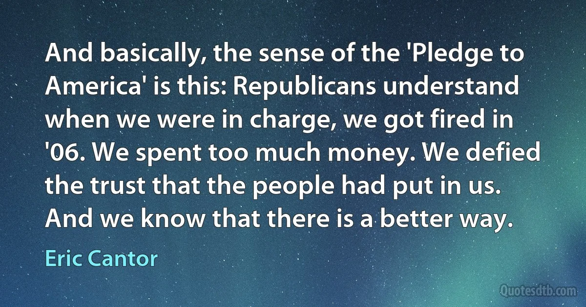 And basically, the sense of the 'Pledge to America' is this: Republicans understand when we were in charge, we got fired in '06. We spent too much money. We defied the trust that the people had put in us. And we know that there is a better way. (Eric Cantor)