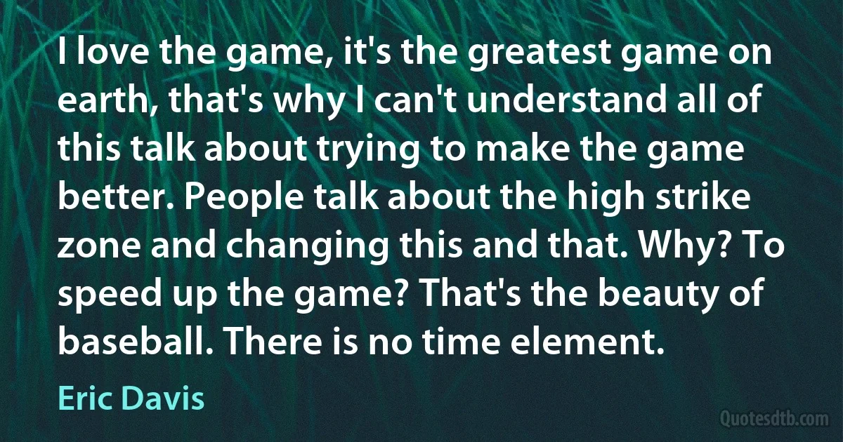 I love the game, it's the greatest game on earth, that's why I can't understand all of this talk about trying to make the game better. People talk about the high strike zone and changing this and that. Why? To speed up the game? That's the beauty of baseball. There is no time element. (Eric Davis)