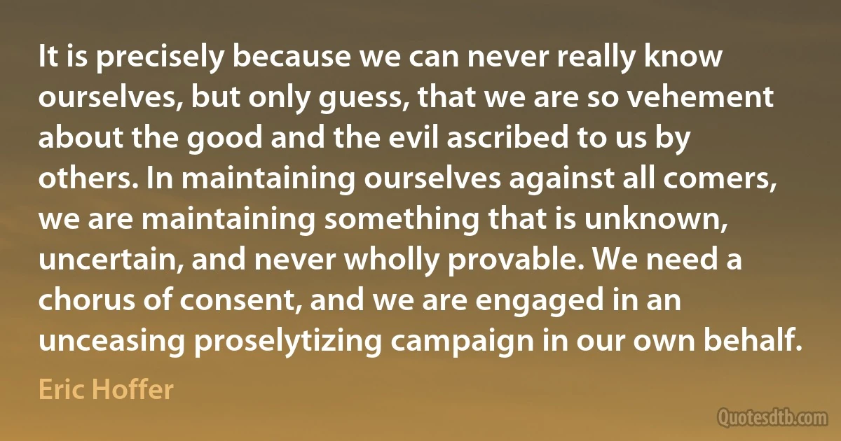 It is precisely because we can never really know ourselves, but only guess, that we are so vehement about the good and the evil ascribed to us by others. In maintaining ourselves against all comers, we are maintaining something that is unknown, uncertain, and never wholly provable. We need a chorus of consent, and we are engaged in an unceasing proselytizing campaign in our own behalf. (Eric Hoffer)