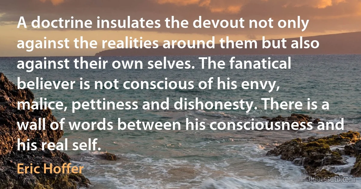 A doctrine insulates the devout not only against the realities around them but also against their own selves. The fanatical believer is not conscious of his envy, malice, pettiness and dishonesty. There is a wall of words between his consciousness and his real self. (Eric Hoffer)