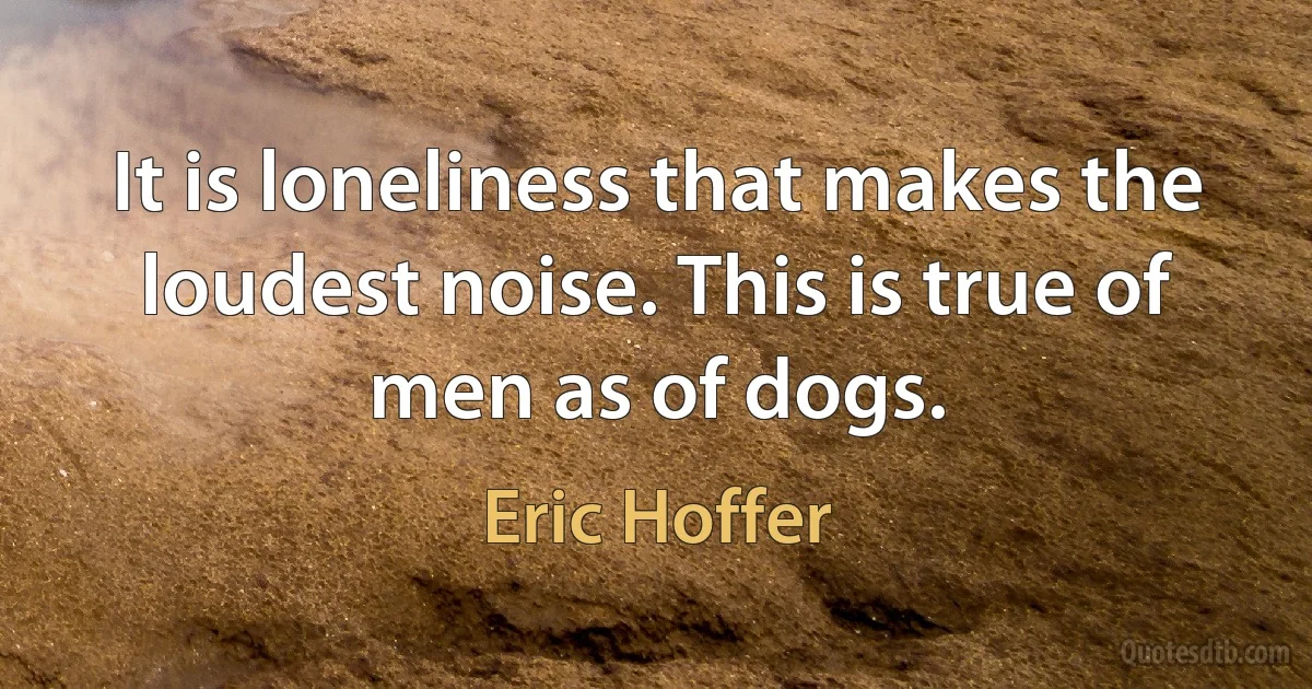 It is loneliness that makes the loudest noise. This is true of men as of dogs. (Eric Hoffer)