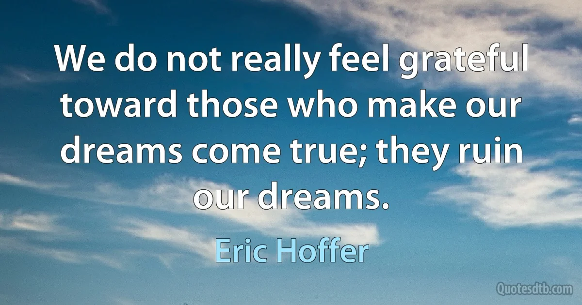 We do not really feel grateful toward those who make our dreams come true; they ruin our dreams. (Eric Hoffer)