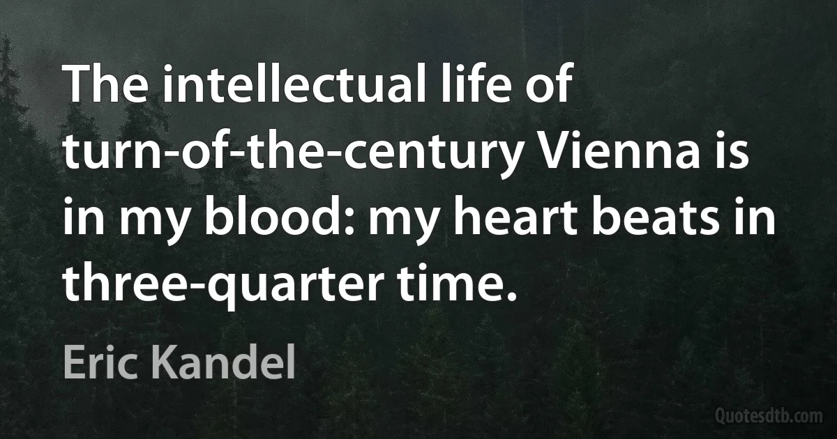 The intellectual life of turn-of-the-century Vienna is in my blood: my heart beats in three-quarter time. (Eric Kandel)