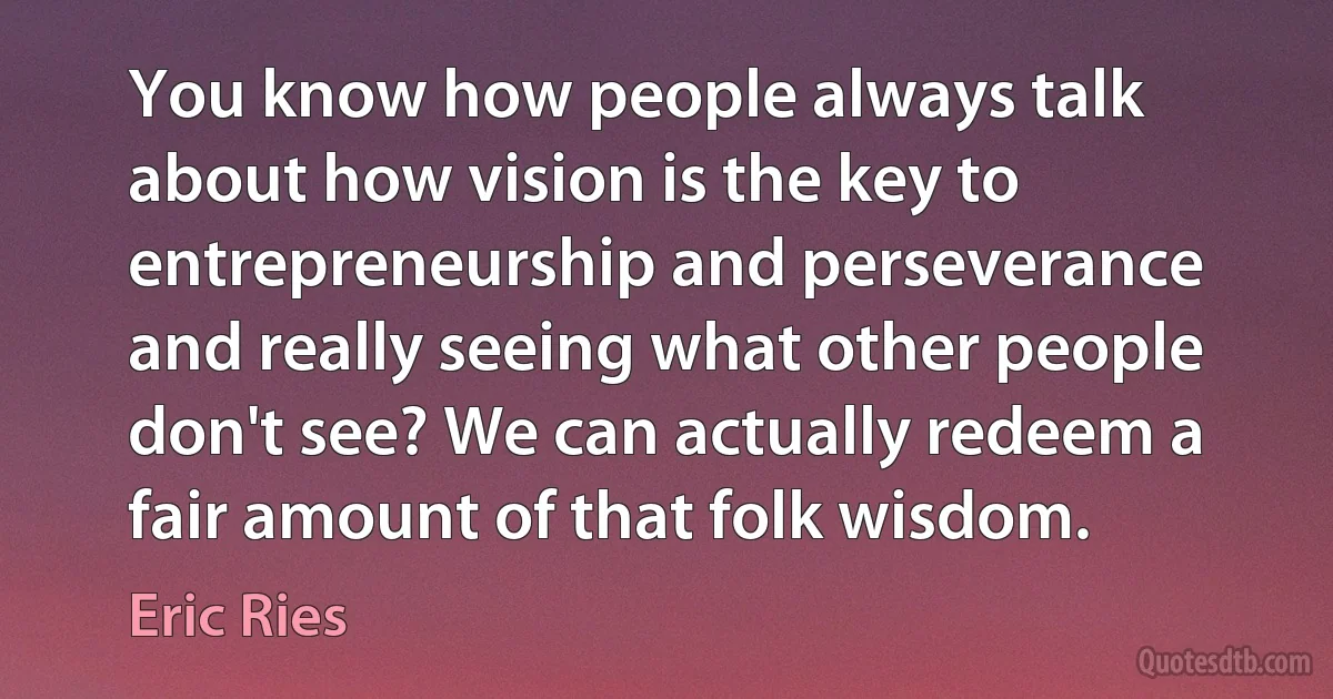 You know how people always talk about how vision is the key to entrepreneurship and perseverance and really seeing what other people don't see? We can actually redeem a fair amount of that folk wisdom. (Eric Ries)