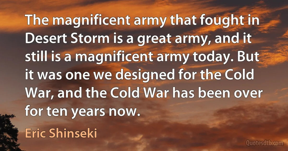 The magnificent army that fought in Desert Storm is a great army, and it still is a magnificent army today. But it was one we designed for the Cold War, and the Cold War has been over for ten years now. (Eric Shinseki)