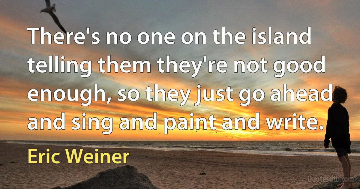 There's no one on the island telling them they're not good enough, so they just go ahead and sing and paint and write. (Eric Weiner)