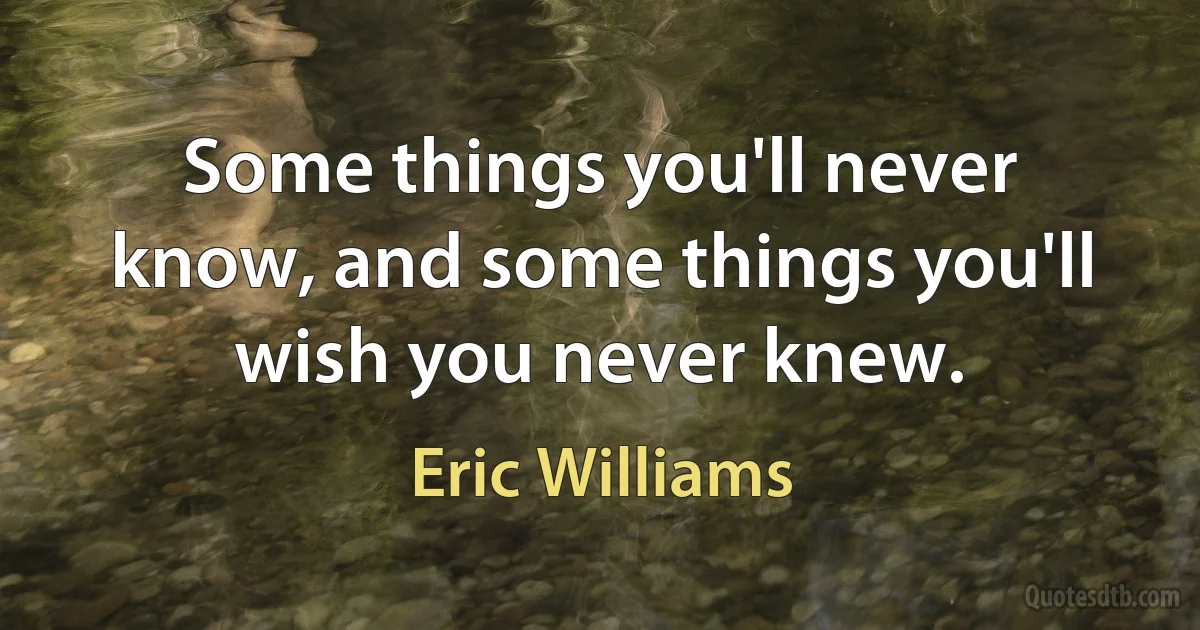 Some things you'll never know, and some things you'll wish you never knew. (Eric Williams)