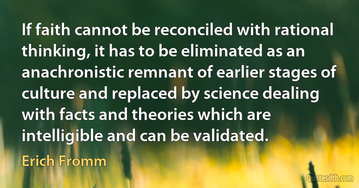 If faith cannot be reconciled with rational thinking, it has to be eliminated as an anachronistic remnant of earlier stages of culture and replaced by science dealing with facts and theories which are intelligible and can be validated. (Erich Fromm)