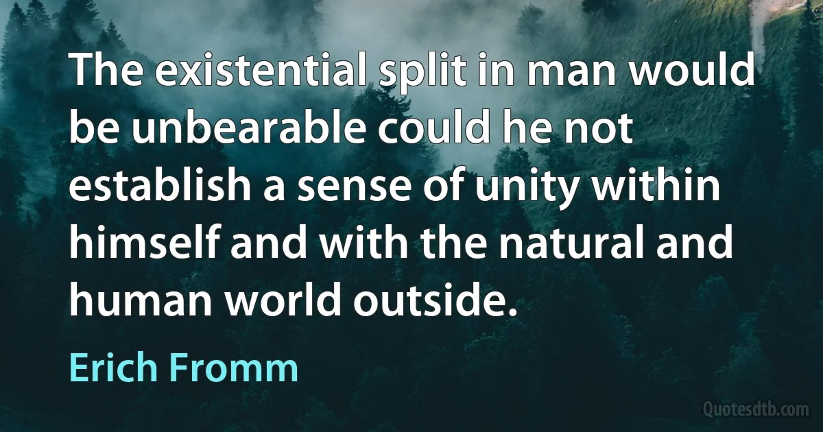 The existential split in man would be unbearable could he not establish a sense of unity within himself and with the natural and human world outside. (Erich Fromm)