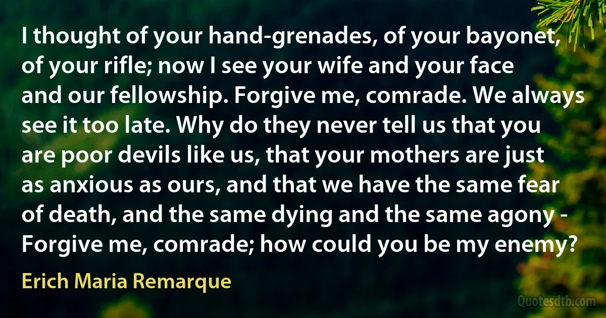 I thought of your hand-grenades, of your bayonet, of your rifle; now I see your wife and your face and our fellowship. Forgive me, comrade. We always see it too late. Why do they never tell us that you are poor devils like us, that your mothers are just as anxious as ours, and that we have the same fear of death, and the same dying and the same agony - Forgive me, comrade; how could you be my enemy? (Erich Maria Remarque)