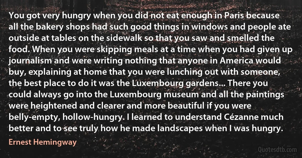 You got very hungry when you did not eat enough in Paris because all the bakery shops had such good things in windows and people ate outside at tables on the sidewalk so that you saw and smelled the food. When you were skipping meals at a time when you had given up journalism and were writing nothing that anyone in America would buy, explaining at home that you were lunching out with someone, the best place to do it was the Luxembourg gardens... There you could always go into the Luxembourg museum and all the paintings were heightened and clearer and more beautiful if you were belly-empty, hollow-hungry. I learned to understand Cézanne much better and to see truly how he made landscapes when I was hungry. (Ernest Hemingway)