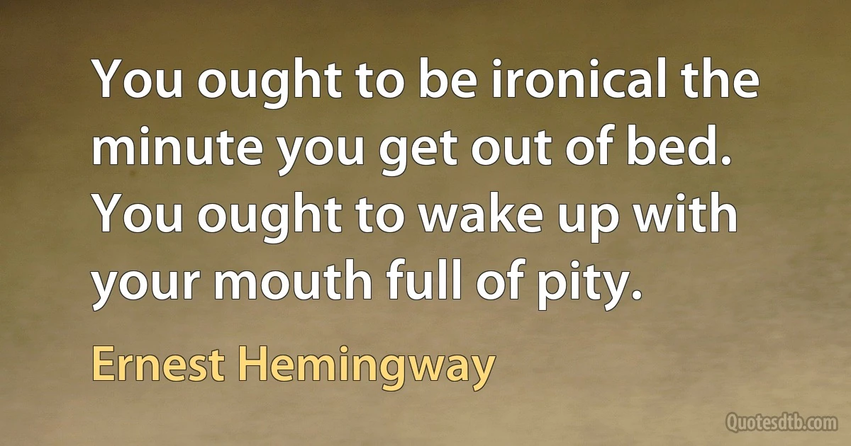 You ought to be ironical the minute you get out of bed. You ought to wake up with your mouth full of pity. (Ernest Hemingway)